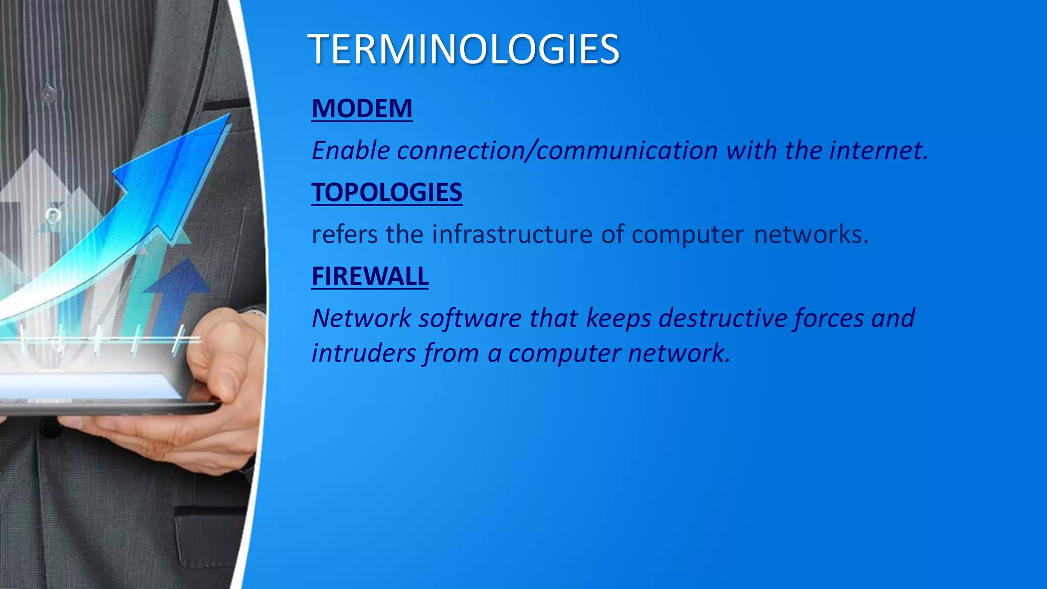 TERMINOLOGIES
MODEM
Enable connection/communication with the internet.
TOPOLOGIES
refers the infrastructure of computer networks.
FIREWALL
Network software that keeps destructive forces and
intruders from a computer network.
 