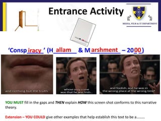 Entrance Activity
YOU MUST fill in the gaps and THEN explain HOW this screen shot conforms to this narrative
theory.
Extension – YOU COULD give other examples that help establish this text to be a………
‘Consp_____’ (H_______ & M_________ – 20_ _)allam arshment 00iracy
 