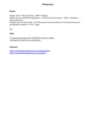 Bibliography
Books:
Berger, John – Ways of Seeing – 2008 – Penguin
Binder, Guyora and Weisberg, Robert – Literary Criticisms of Law – 2000 – Princeton
University Press
Blumler, Jay G. & Katz, Elihu – The Uses of mass communications: Current perspectives on
gratifications research – 1974 – Sage
Etc.
Film:
‘Forgetting Sarah Marshall’ (2008) Dir. Nicholas Stoller
‘Knocked Up’ (2007) Dir. Judd Apatow
Internet:
http://www.thefreedictionary.com/emasculation
http://www.thefreedictionary.com/Zeitgeist
 
