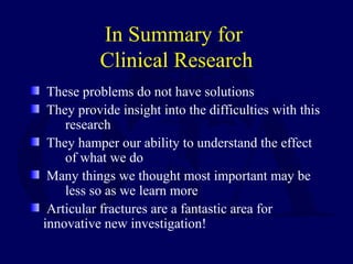 In Summary for
Clinical Research
These problems do not have solutions
They provide insight into the difficulties with this
research
They hamper our ability to understand the effect
of what we do
Many things we thought most important may be
less so as we learn more
Articular fractures are a fantastic area for
innovative new investigation!
 
