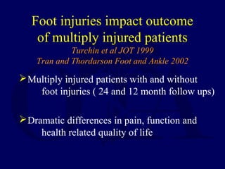 Foot injuries impact outcome
of multiply injured patients
Turchin et al JOT 1999
Tran and Thordarson Foot and Ankle 2002
Multiply injured patients with and without
foot injuries ( 24 and 12 month follow ups)
Dramatic differences in pain, function and
health related quality of life
 