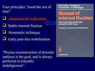 Four principles “stood the test of
time”
 Anatomical reduction
 Stable internal fixation
 Atraumatic technique
 Early pain-free mobilization
“Precise reconstruction of articular
surfaces is the goal, and is always
preferred to tolerable
malalignment”.
 