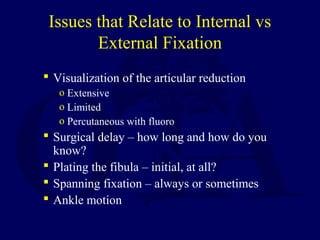 Issues that Relate to Internal vs
External Fixation
 Visualization of the articular reduction
o Extensive
o Limited
o Percutaneous with fluoro
 Surgical delay – how long and how do you
know?
 Plating the fibula – initial, at all?
 Spanning fixation – always or sometimes
 Ankle motion
 