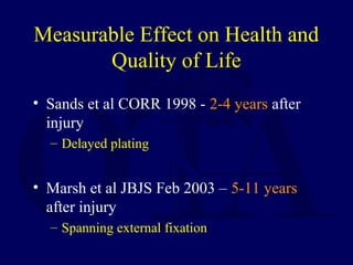 Measurable Effect on Health and
Quality of Life
• Sands et al CORR 1998 - 2-4 years after
injury
– Delayed plating
• Marsh et al JBJS Feb 2003 – 5-11 years
after injury
– Spanning external fixation
 