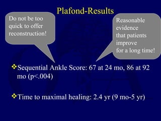 Plafond-Results
Sequential Ankle Score: 67 at 24 mo, 86 at 92
mo (p<.004)
Time to maximal healing: 2.4 yr (9 mo-5 yr)
Reasonable
evidence
that patients
improve
for a long time!
Do not be too
quick to offer
reconstruction!
 