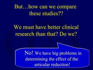 But…how can we compare
these studies??
We must have better clinical
research than that? Do we?
No! We have big problems in
determining the effect of the
articular reduction!
No! We have big problems in
determining the effect of the
articular reduction!
 