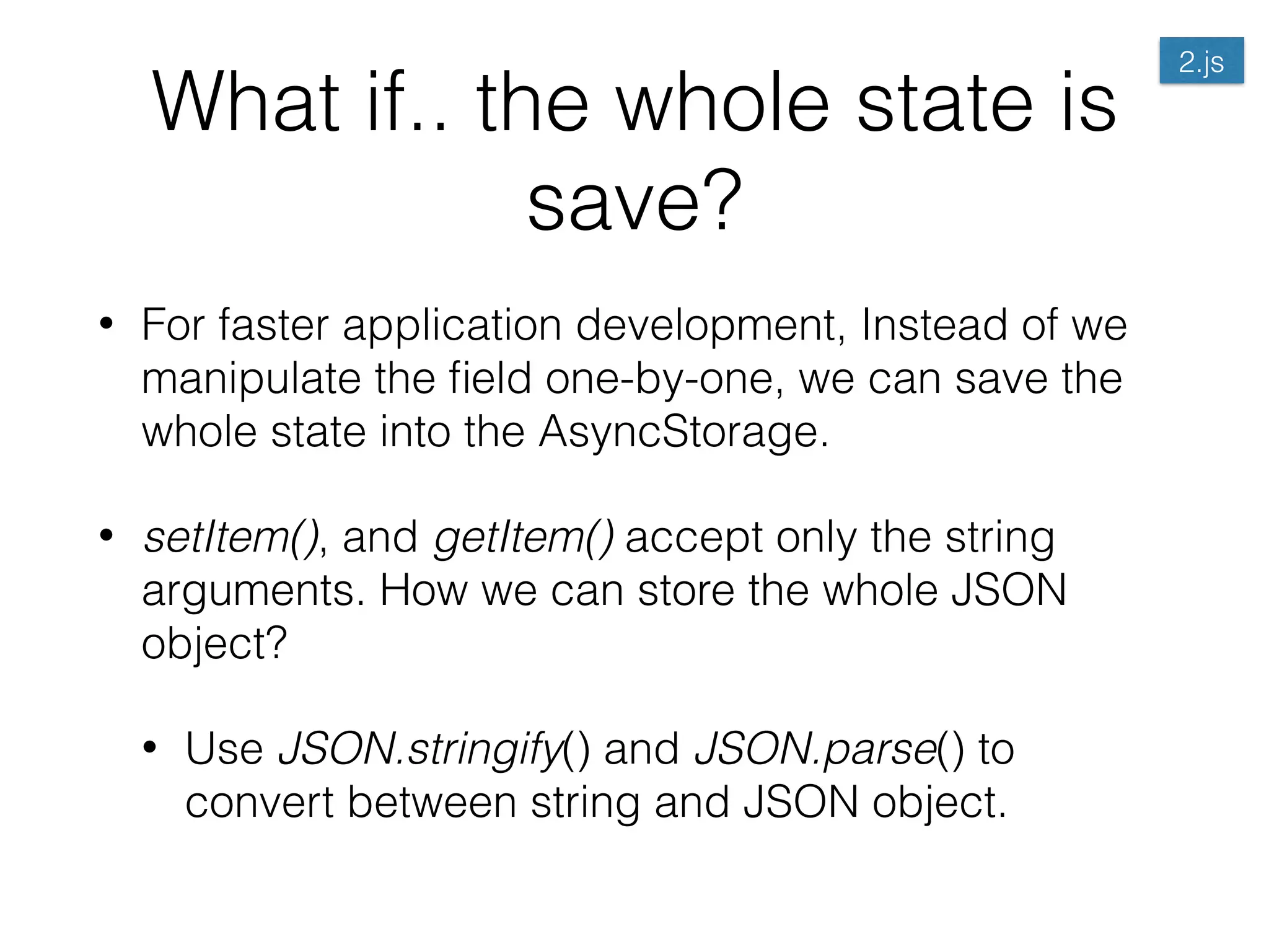 What if.. the whole state is
save?
• For faster application development, Instead of we
manipulate the ﬁeld one-by-one, we can save the
whole state into the AsyncStorage.
• setItem(), and getItem() accept only the string
arguments. How we can store the whole JSON
object?
• Use JSON.stringify() and JSON.parse() to
convert between string and JSON object.
2.js
 