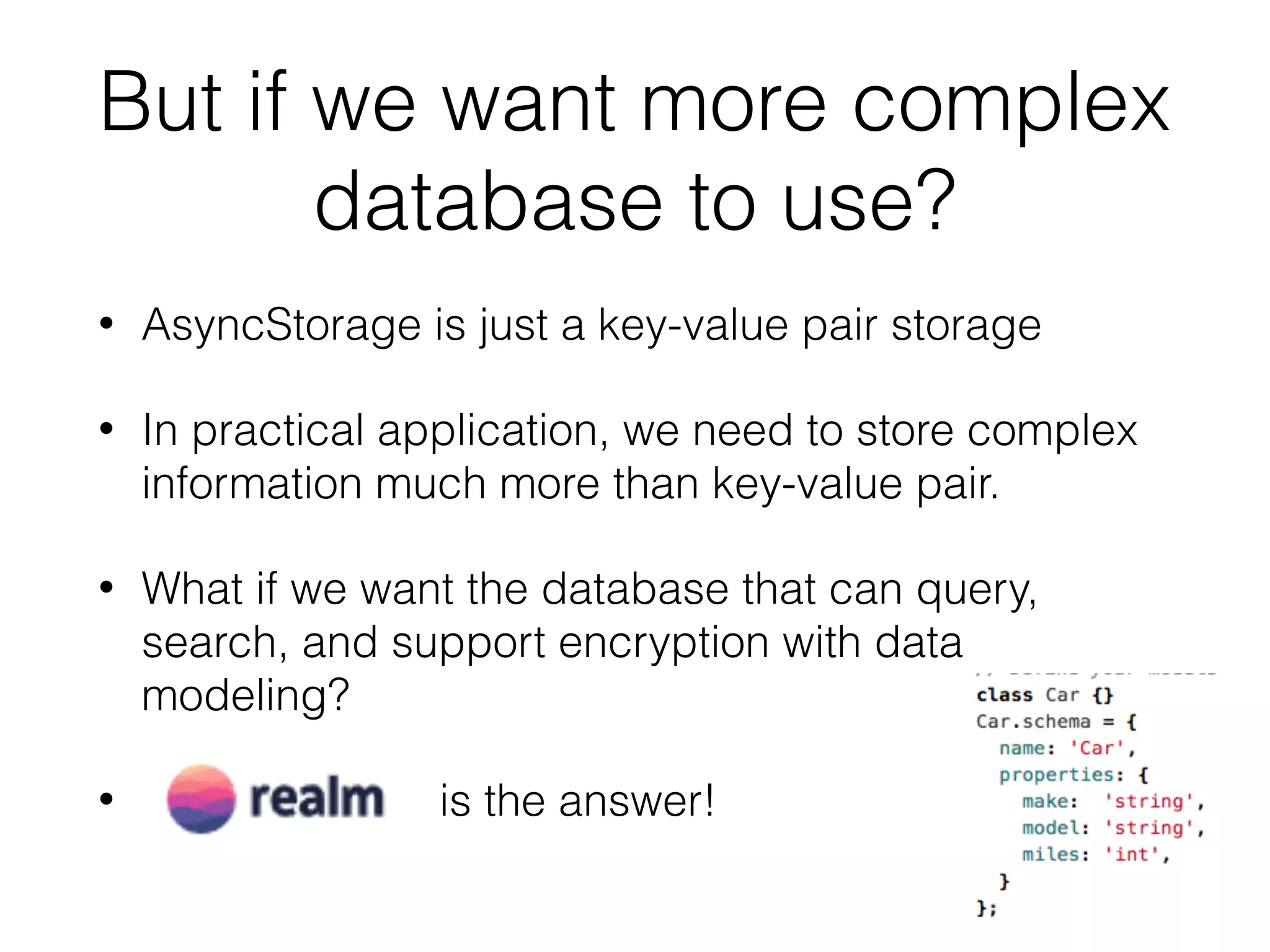 But if we want more complex
database to use?
• AsyncStorage is just a key-value pair storage
• In practical application, we need to store complex
information much more than key-value pair.
• What if we want the database that can query,
search, and support encryption with data
modeling?
• is the answer!
 