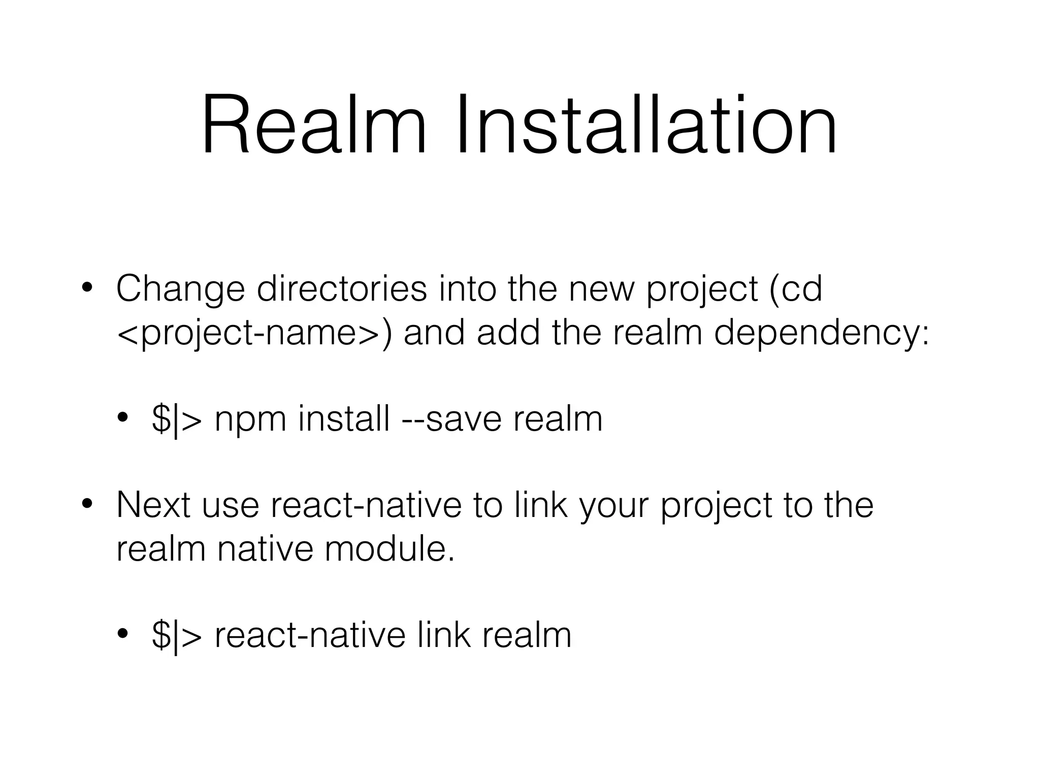 Realm Installation
• Change directories into the new project (cd
<project-name>) and add the realm dependency:
• $|> npm install --save realm
• Next use react-native to link your project to the
realm native module.
• $|> react-native link realm
 