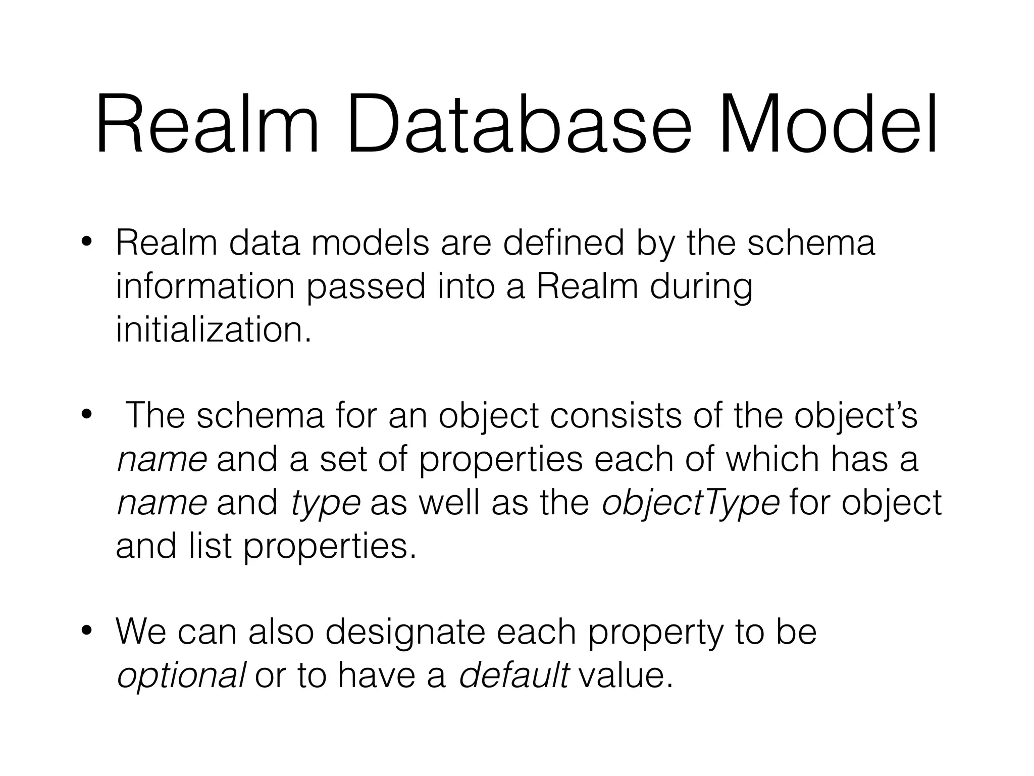 Realm Database Model
• Realm data models are deﬁned by the schema
information passed into a Realm during
initialization.
• The schema for an object consists of the object’s
name and a set of properties each of which has a
name and type as well as the objectType for object
and list properties.
• We can also designate each property to be
optional or to have a default value.
 