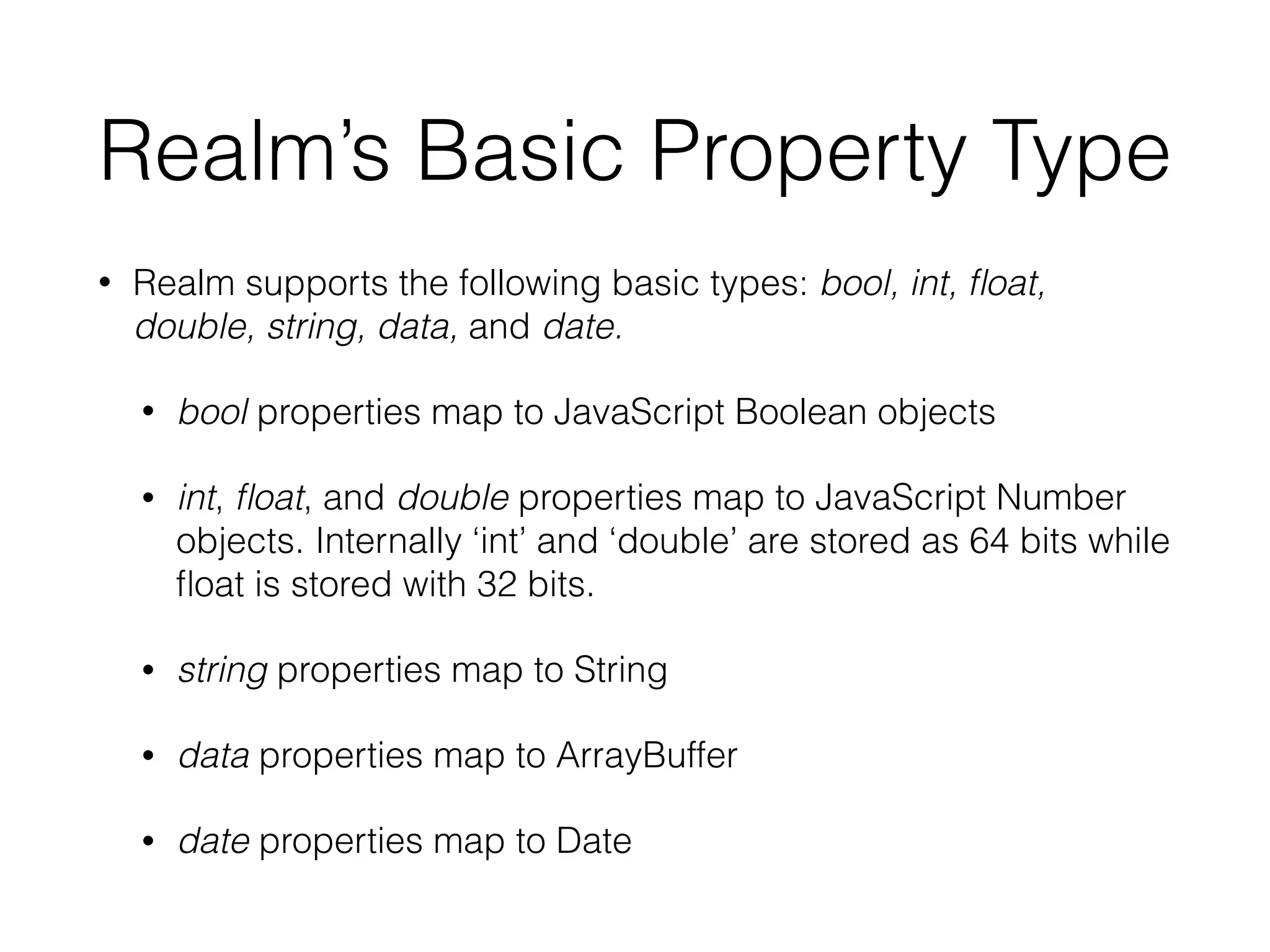 Realm’s Basic Property Type
• Realm supports the following basic types: bool, int, ﬂoat,
double, string, data, and date.
• bool properties map to JavaScript Boolean objects
• int, ﬂoat, and double properties map to JavaScript Number
objects. Internally ‘int’ and ‘double’ are stored as 64 bits while
ﬂoat is stored with 32 bits.
• string properties map to String
• data properties map to ArrayBuffer
• date properties map to Date
 