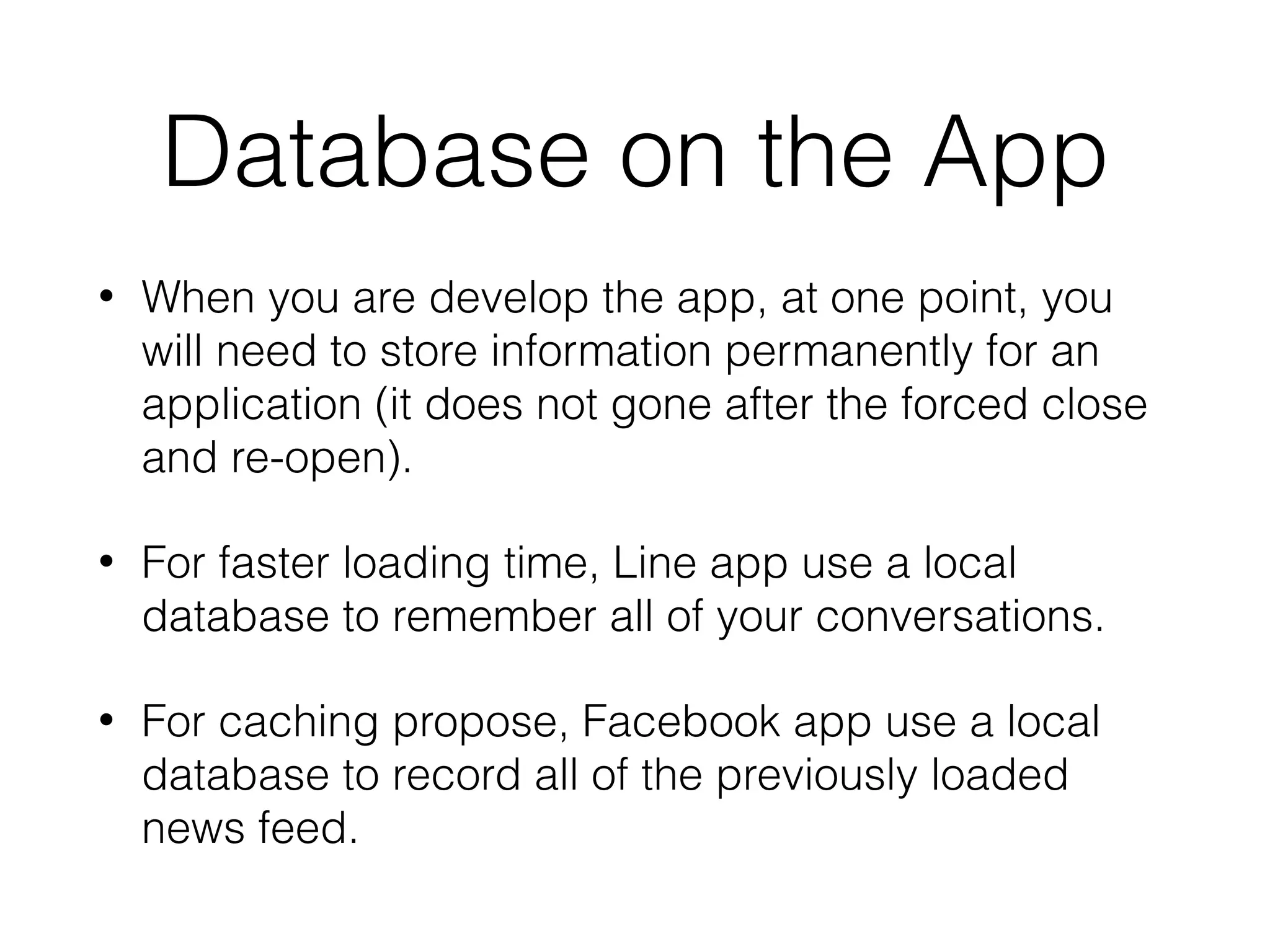 Database on the App
• When you are develop the app, at one point, you
will need to store information permanently for an
application (it does not gone after the forced close
and re-open).
• For faster loading time, Line app use a local
database to remember all of your conversations.
• For caching propose, Facebook app use a local
database to record all of the previously loaded
news feed.
 