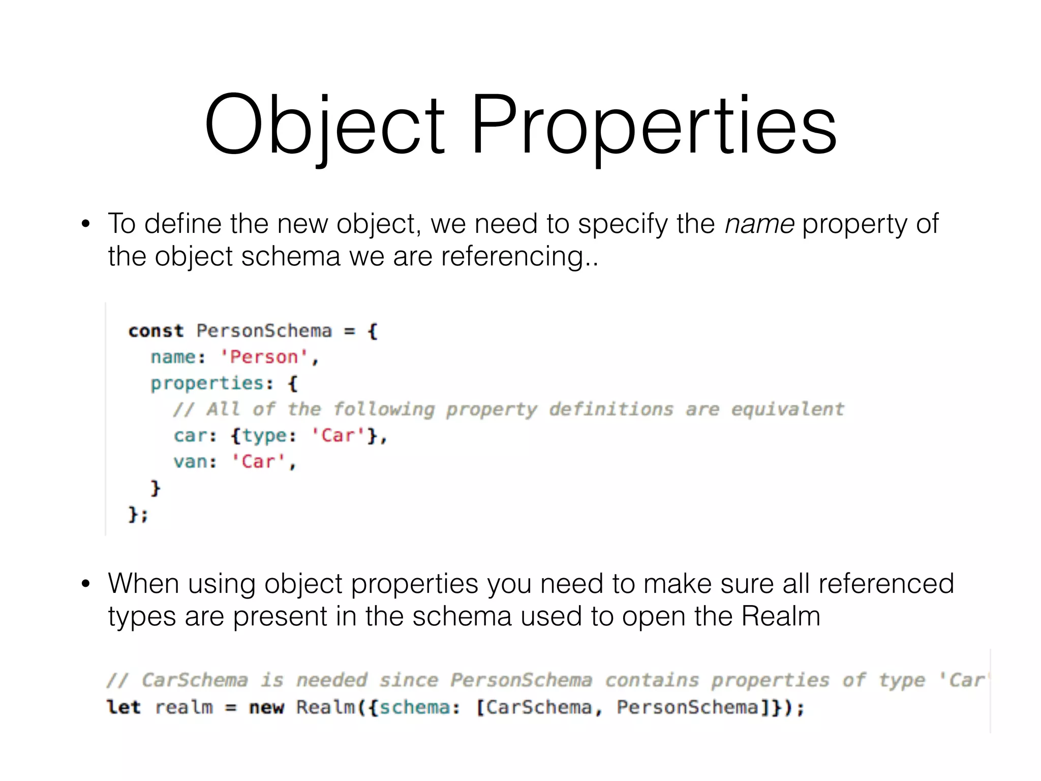 Object Properties
• To deﬁne the new object, we need to specify the name property of
the object schema we are referencing..
• When using object properties you need to make sure all referenced
types are present in the schema used to open the Realm
 