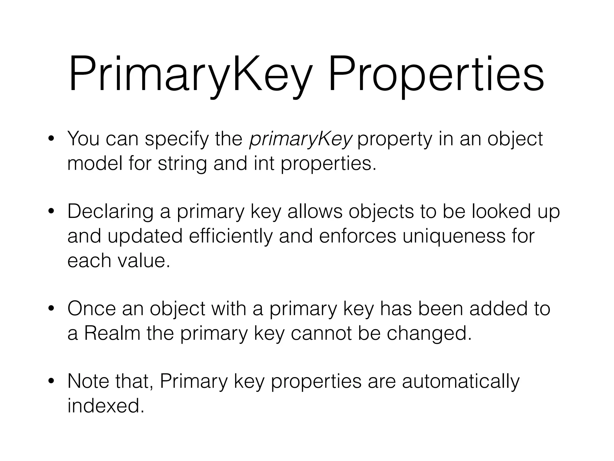 PrimaryKey Properties
• You can specify the primaryKey property in an object
model for string and int properties.
• Declaring a primary key allows objects to be looked up
and updated efﬁciently and enforces uniqueness for
each value.
• Once an object with a primary key has been added to
a Realm the primary key cannot be changed.
• Note that, Primary key properties are automatically
indexed.
 