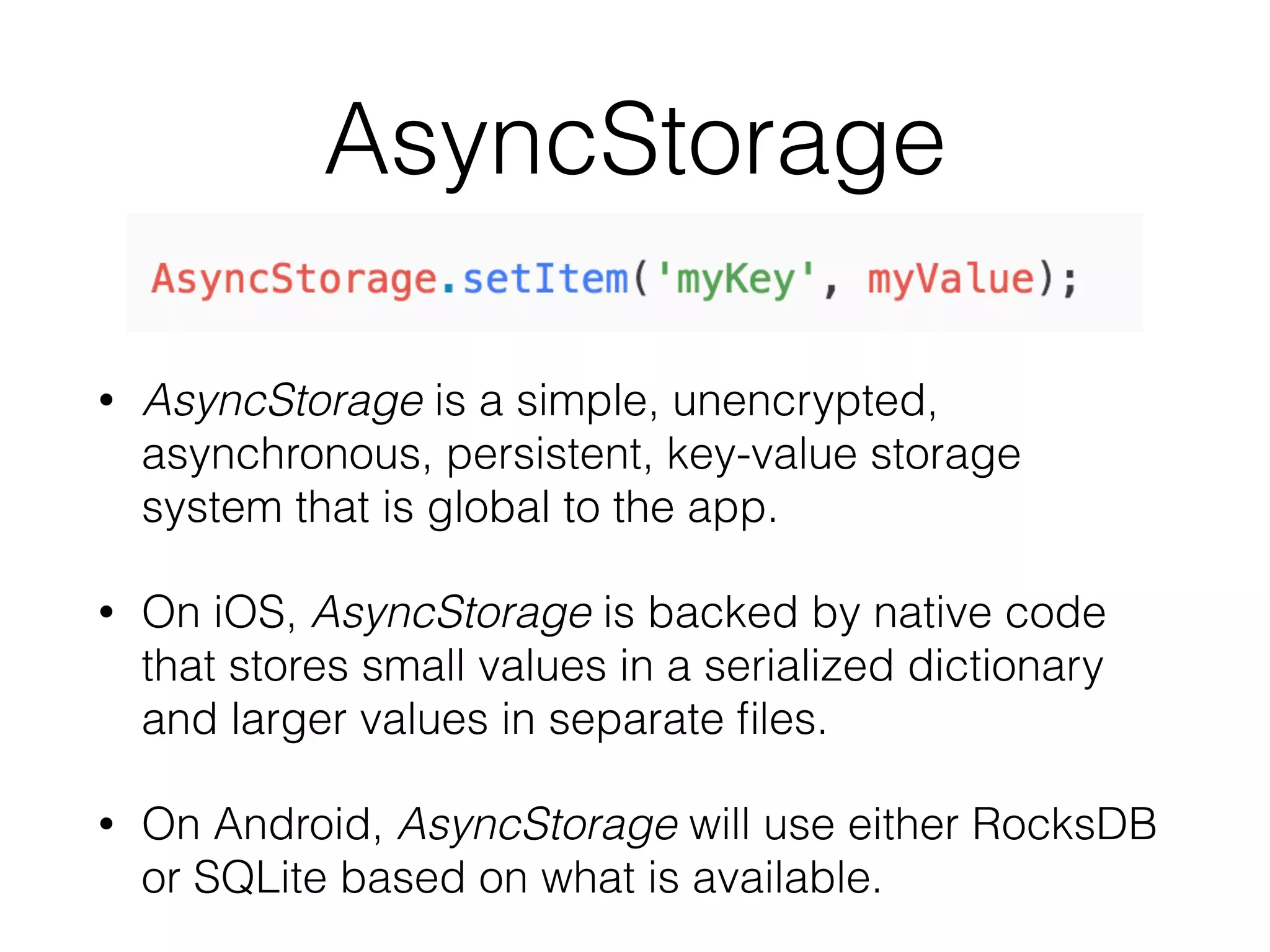 AsyncStorage
• AsyncStorage is a simple, unencrypted,
asynchronous, persistent, key-value storage
system that is global to the app.
• On iOS, AsyncStorage is backed by native code
that stores small values in a serialized dictionary
and larger values in separate ﬁles.
• On Android, AsyncStorage will use either RocksDB
or SQLite based on what is available.
 