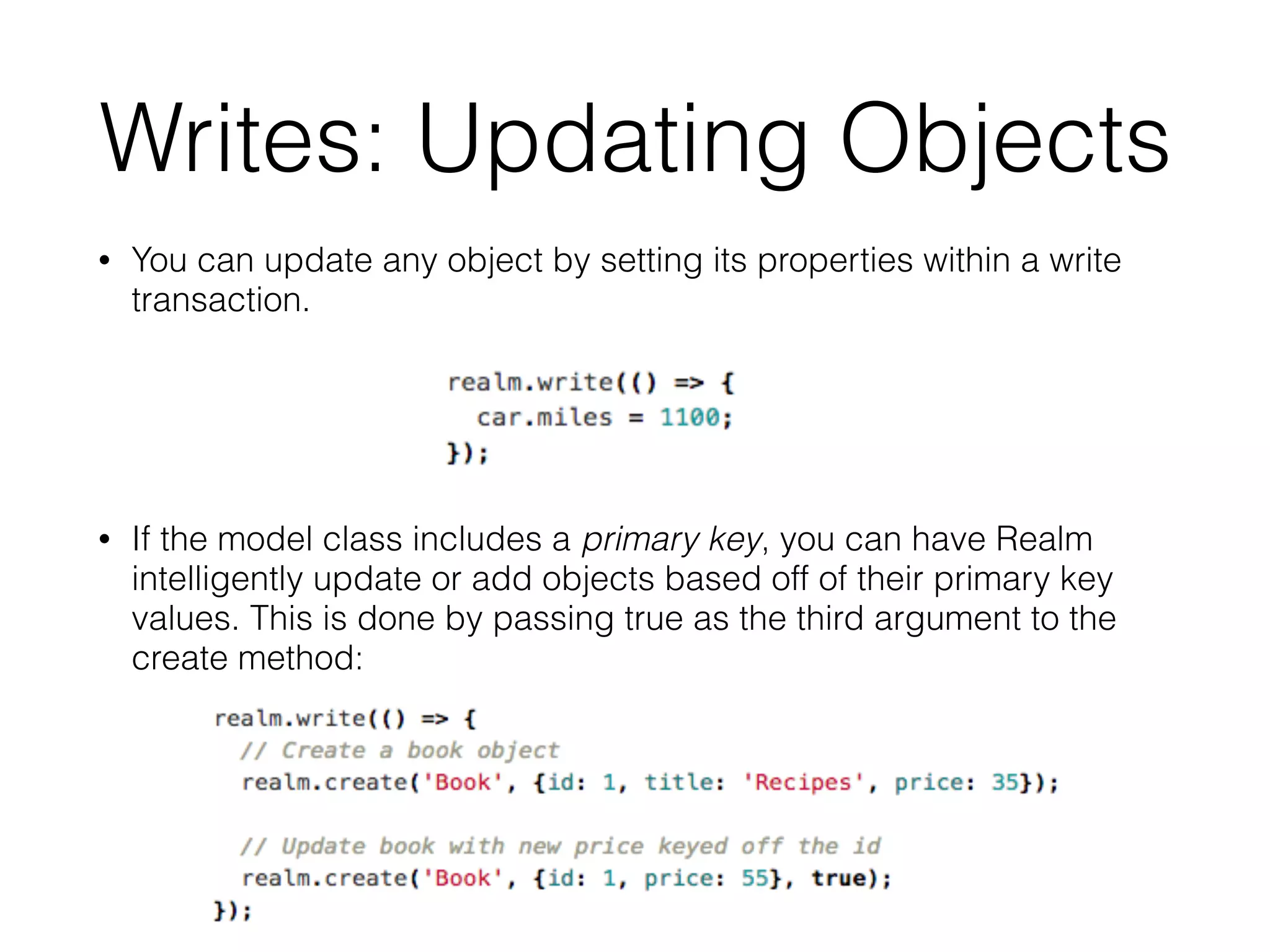 Writes: Updating Objects
• You can update any object by setting its properties within a write
transaction.
• If the model class includes a primary key, you can have Realm
intelligently update or add objects based off of their primary key
values. This is done by passing true as the third argument to the
create method:
 