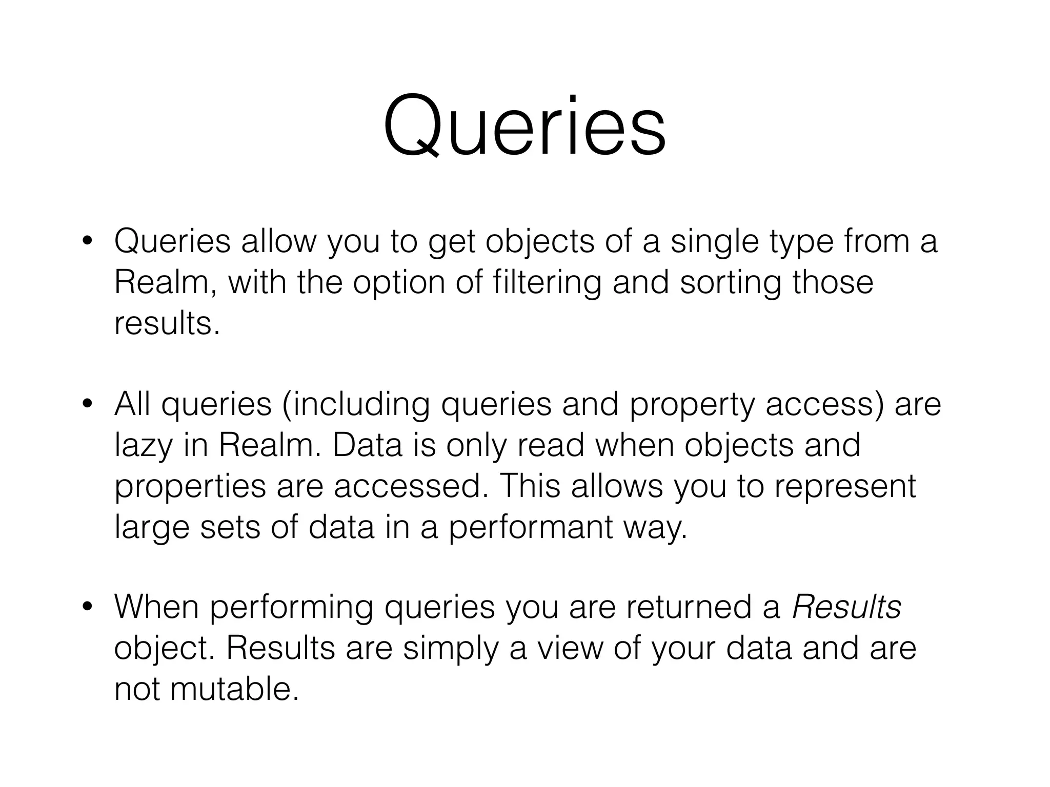 Queries
• Queries allow you to get objects of a single type from a
Realm, with the option of ﬁltering and sorting those
results.
• All queries (including queries and property access) are
lazy in Realm. Data is only read when objects and
properties are accessed. This allows you to represent
large sets of data in a performant way.
• When performing queries you are returned a Results
object. Results are simply a view of your data and are
not mutable.
 