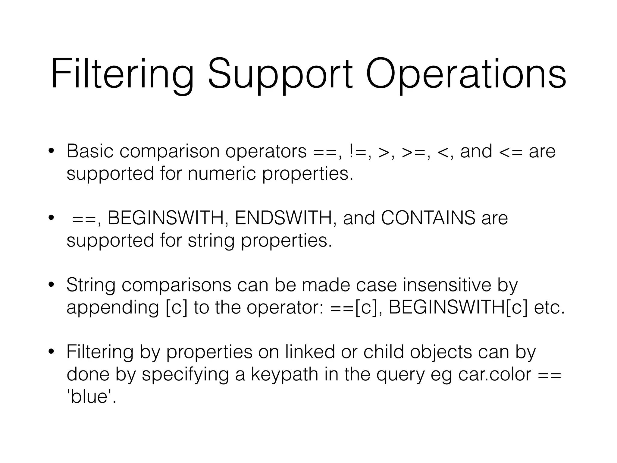 Filtering Support Operations
• Basic comparison operators ==, !=, >, >=, <, and <= are
supported for numeric properties.
• ==, BEGINSWITH, ENDSWITH, and CONTAINS are
supported for string properties.
• String comparisons can be made case insensitive by
appending [c] to the operator: ==[c], BEGINSWITH[c] etc.
• Filtering by properties on linked or child objects can by
done by specifying a keypath in the query eg car.color ==
'blue'.
 