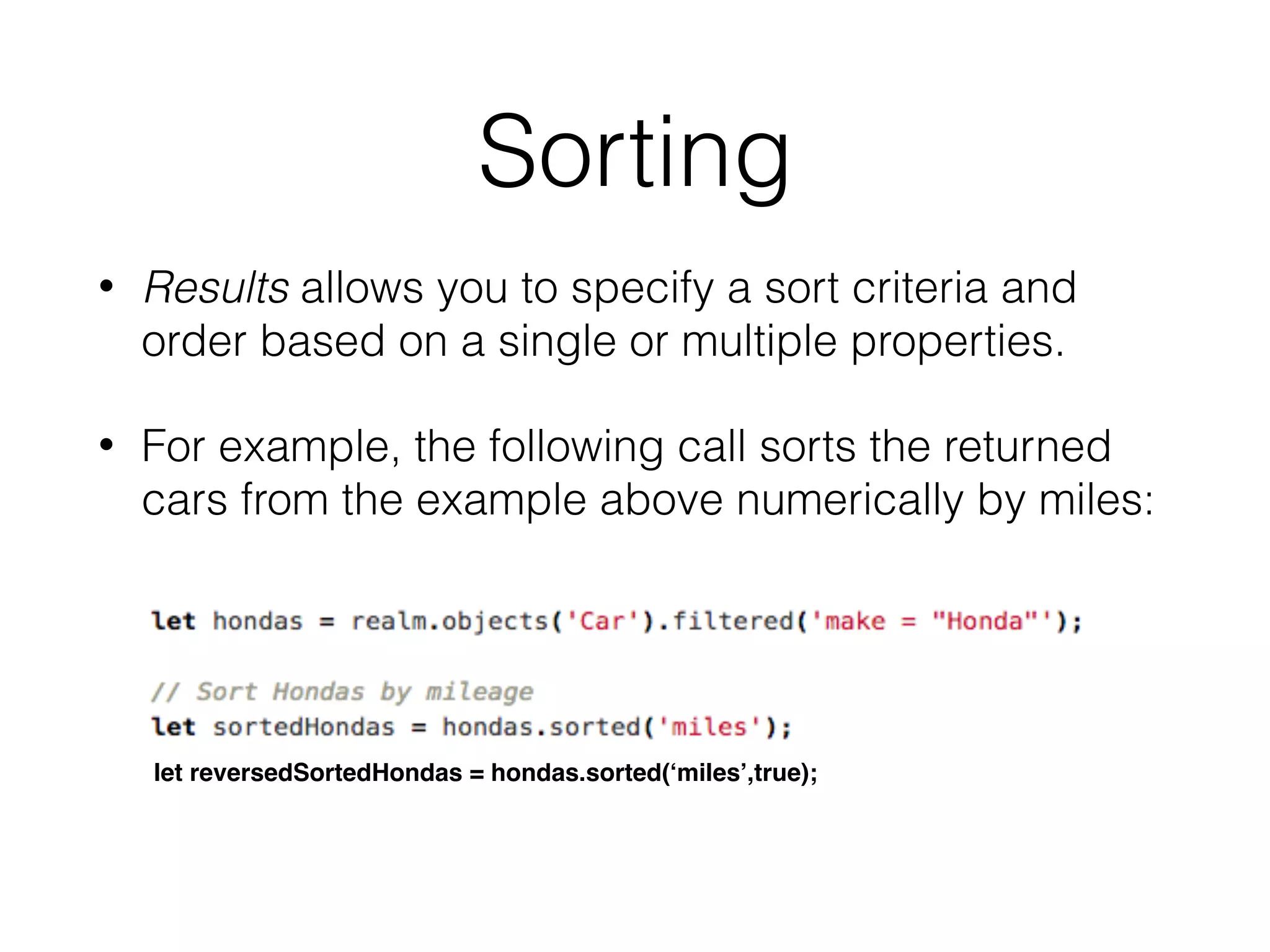 Sorting
• Results allows you to specify a sort criteria and
order based on a single or multiple properties.
• For example, the following call sorts the returned
cars from the example above numerically by miles:
let reversedSortedHondas = hondas.sorted(‘miles’,true);
 