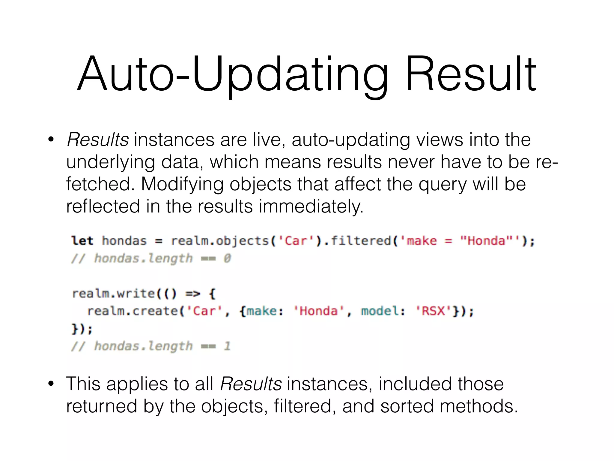 Auto-Updating Result
• Results instances are live, auto-updating views into the
underlying data, which means results never have to be re-
fetched. Modifying objects that affect the query will be
reﬂected in the results immediately.
• This applies to all Results instances, included those
returned by the objects, ﬁltered, and sorted methods.
 