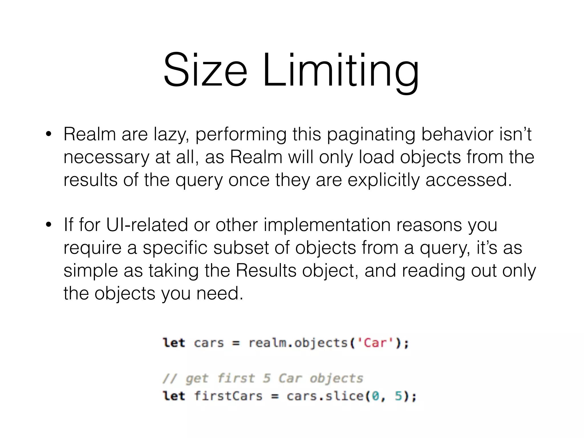 Size Limiting
• Realm are lazy, performing this paginating behavior isn’t
necessary at all, as Realm will only load objects from the
results of the query once they are explicitly accessed.
• If for UI-related or other implementation reasons you
require a speciﬁc subset of objects from a query, it’s as
simple as taking the Results object, and reading out only
the objects you need.
 