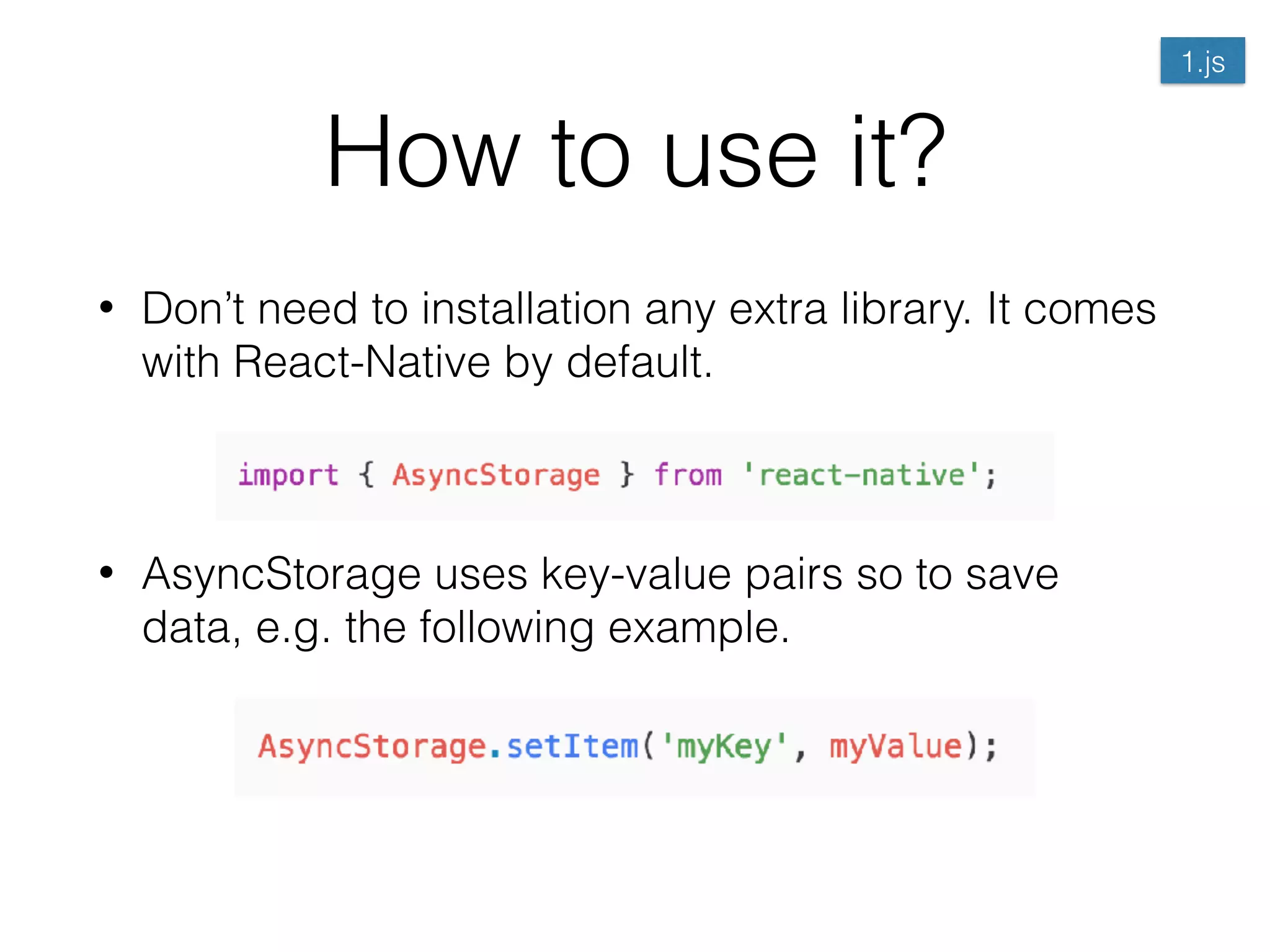 How to use it?
• Don’t need to installation any extra library. It comes
with React-Native by default. 
 
• AsyncStorage uses key-value pairs so to save
data, e.g. the following example. 
 
 
 
1.js
 