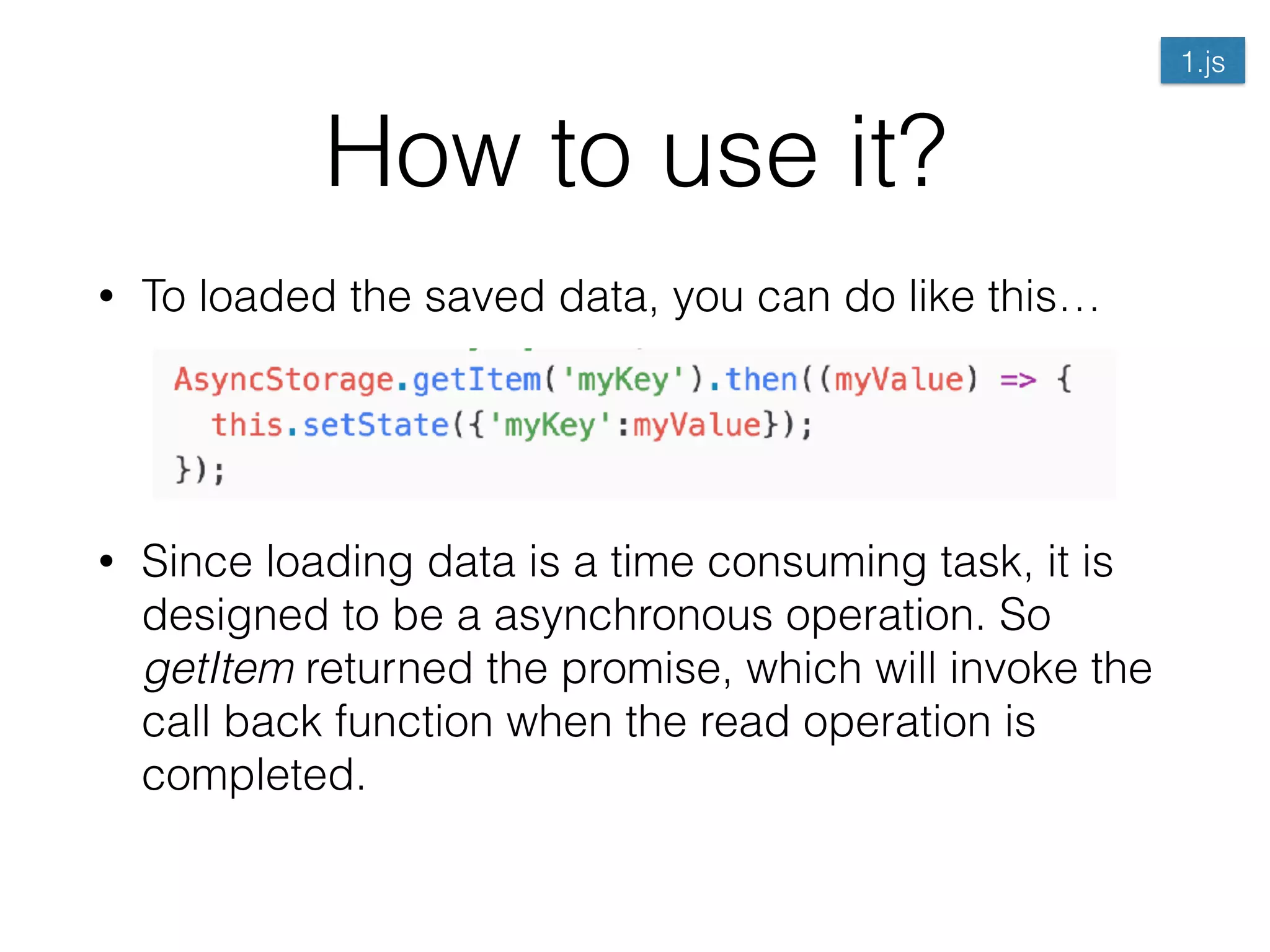 How to use it?
• To loaded the saved data, you can do like this… 
 
 
• Since loading data is a time consuming task, it is
designed to be a asynchronous operation. So
getItem returned the promise, which will invoke the
call back function when the read operation is
completed.
1.js
 