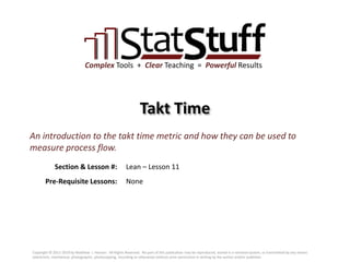 Section & Lesson #:
Pre-Requisite Lessons:
Complex Tools + Clear Teaching = Powerful Results
Takt Time
Lean – Lesson 11
An introduction to the takt time metric and how they can be used to
measure process flow.
None
Copyright © 2011-2019 by Matthew J. Hansen. All Rights Reserved. No part of this publication may be reproduced, stored in a retrieval system, or transmitted by any means
(electronic, mechanical, photographic, photocopying, recording or otherwise) without prior permission in writing by the author and/or publisher.
 