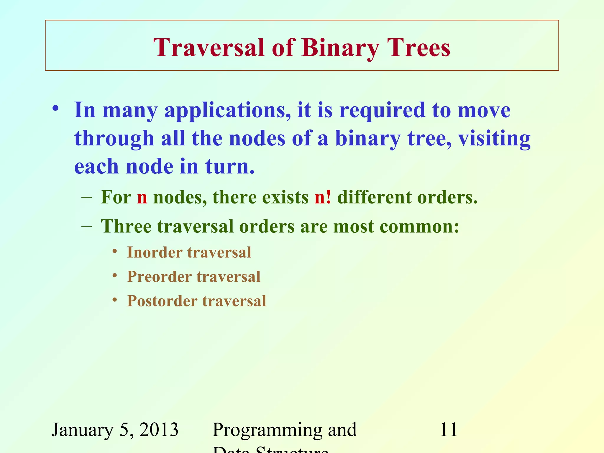Traversal of Binary Trees

• In many applications, it is required to move
  through all the nodes of a binary tree, visiting
  each node in turn.
   – For n nodes, there exists n! different orders.
   – Three traversal orders are most common:
       • Inorder traversal
       • Preorder traversal
       • Postorder traversal




January 5, 2013     Programming and           11
 
