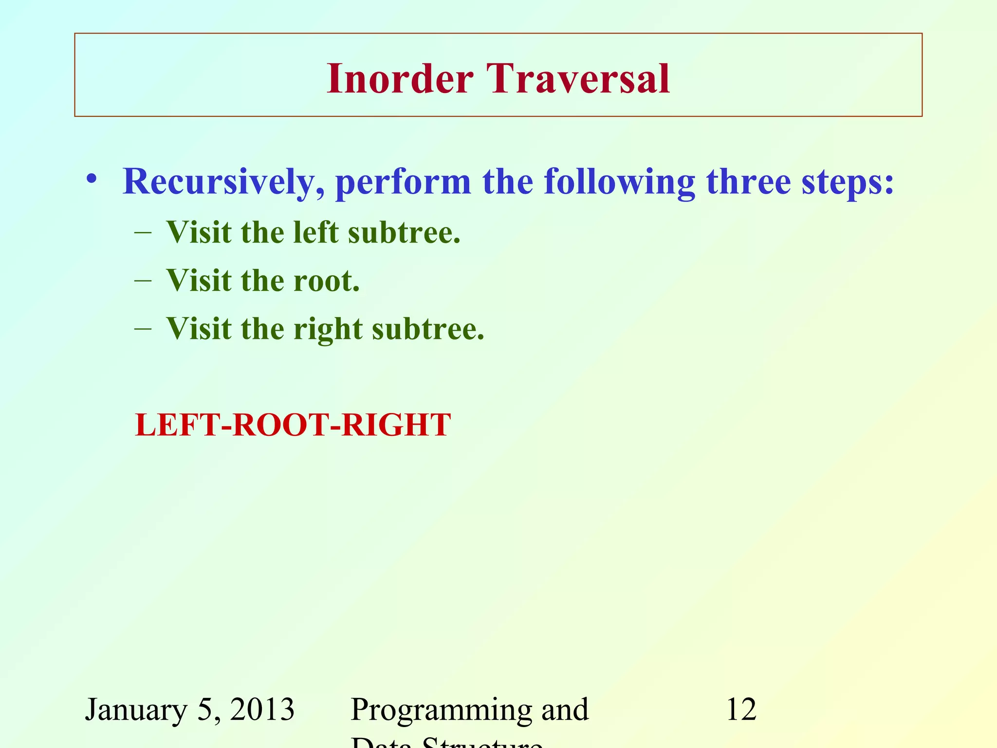 Inorder Traversal

• Recursively, perform the following three steps:
   – Visit the left subtree.
   – Visit the root.
   – Visit the right subtree.

   LEFT-ROOT-RIGHT




January 5, 2013    Programming and    12
 
