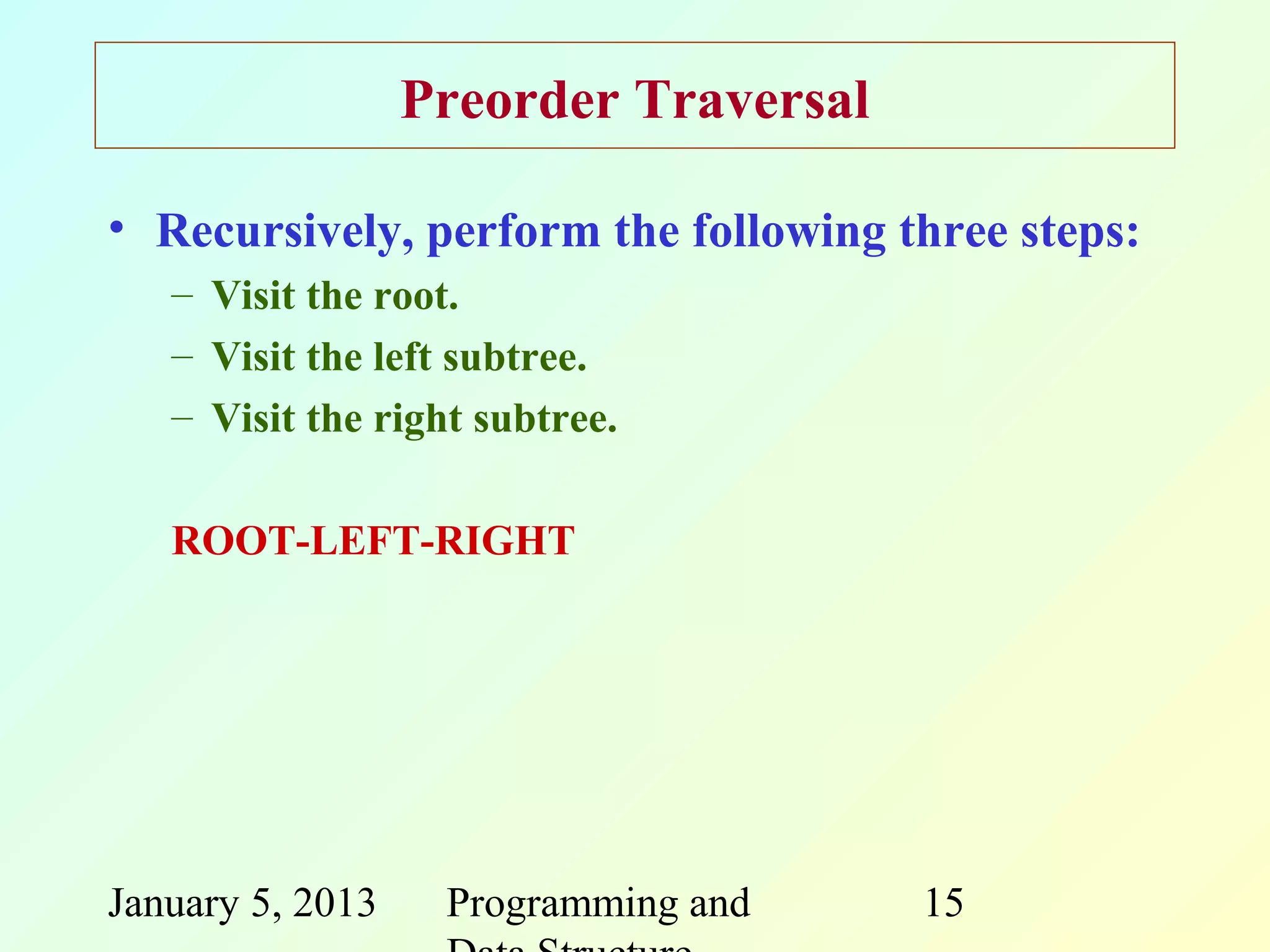 Preorder Traversal

• Recursively, perform the following three steps:
   – Visit the root.
   – Visit the left subtree.
   – Visit the right subtree.

   ROOT-LEFT-RIGHT




January 5, 2013    Programming and     15
 