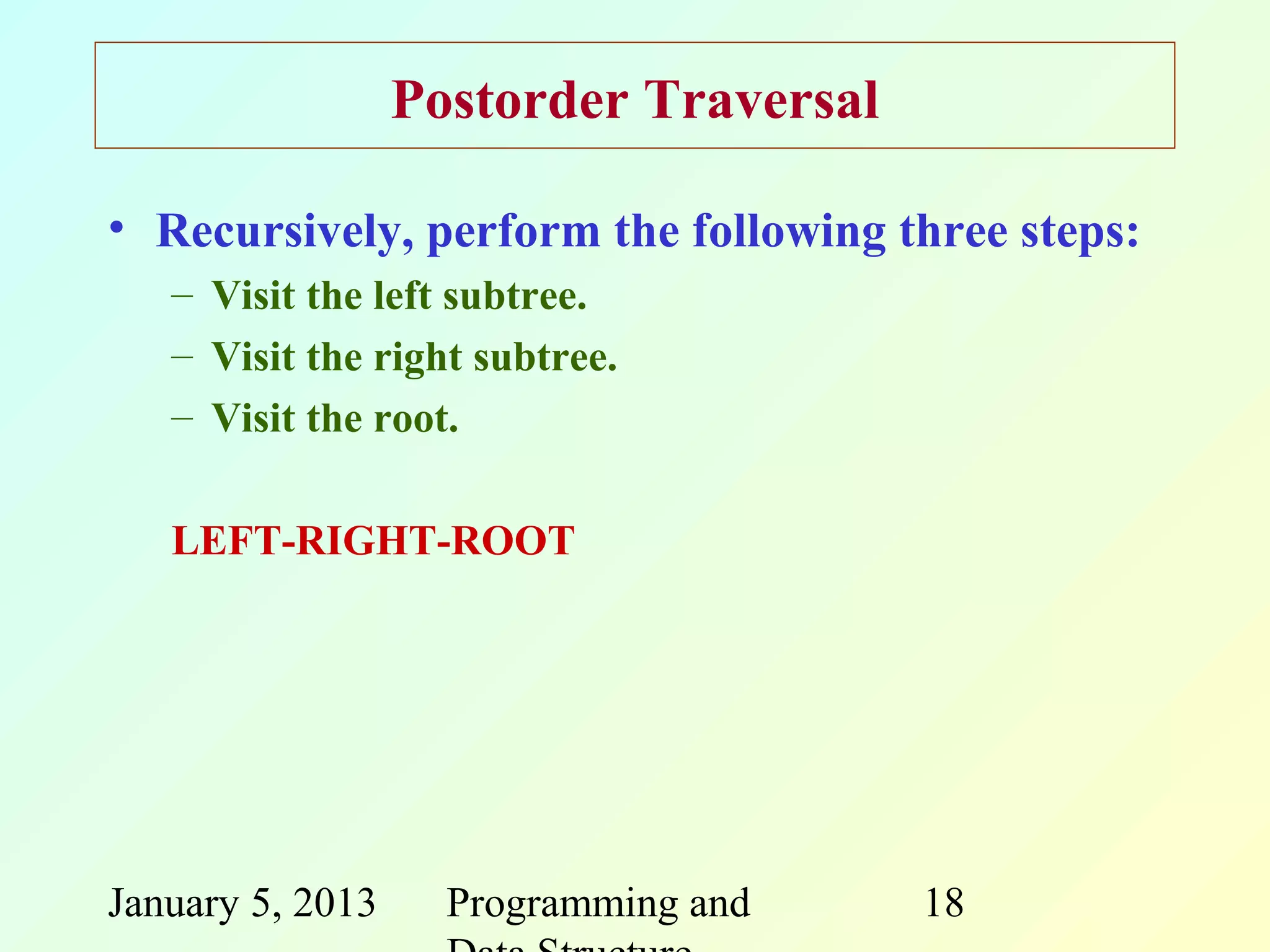 Postorder Traversal

• Recursively, perform the following three steps:
   – Visit the left subtree.
   – Visit the right subtree.
   – Visit the root.

   LEFT-RIGHT-ROOT




January 5, 2013     Programming and     18
 