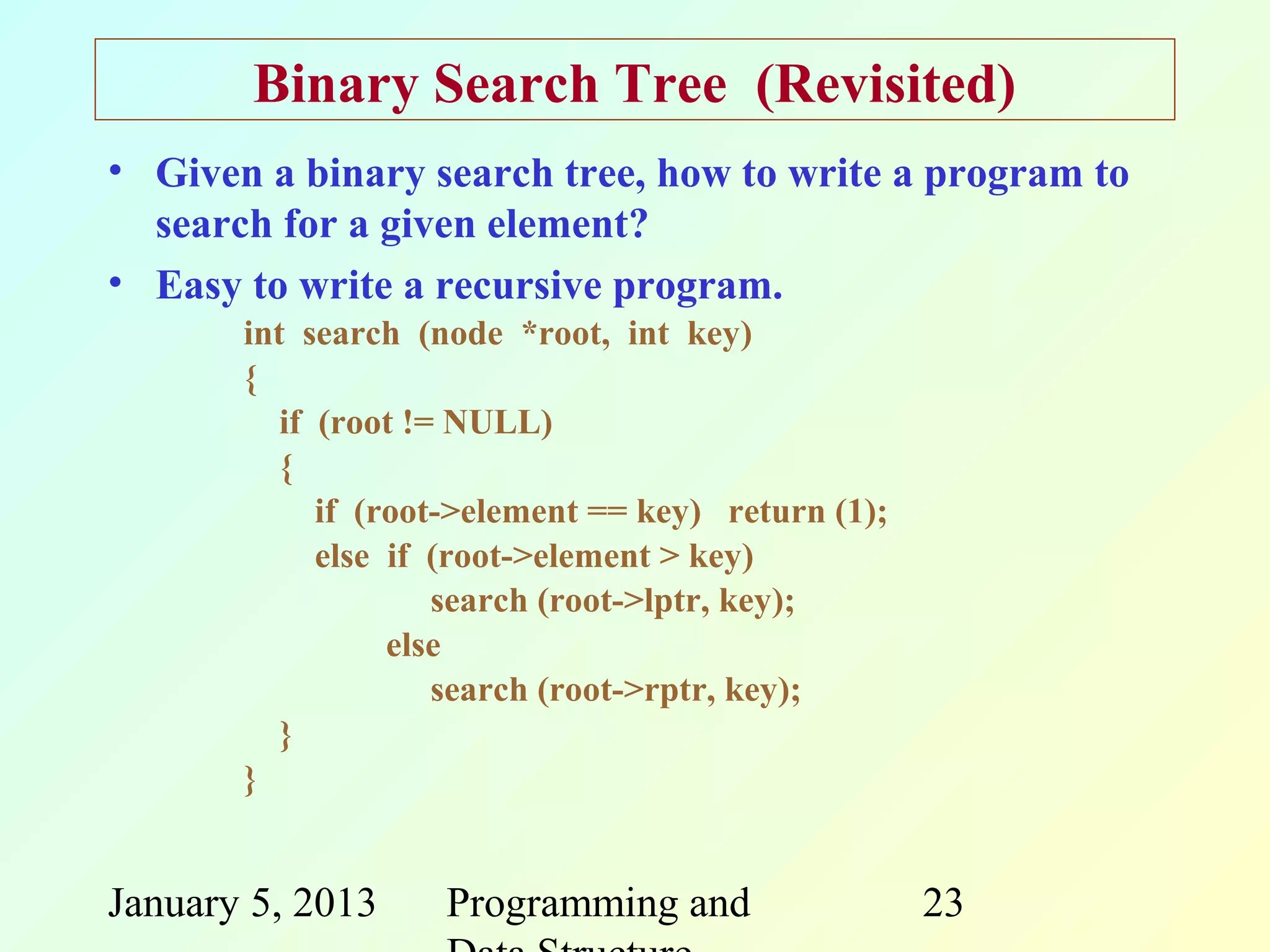 Binary Search Tree (Revisited)
• Given a binary search tree, how to write a program to
  search for a given element?
• Easy to write a recursive program.
       int search (node *root, int key)
       {
          if (root != NULL)
          {
             if (root->element == key) return (1);
             else if (root->element > key)
                     search (root->lptr, key);
                  else
                     search (root->rptr, key);
          }
       }


January 5, 2013     Programming and                  23
 