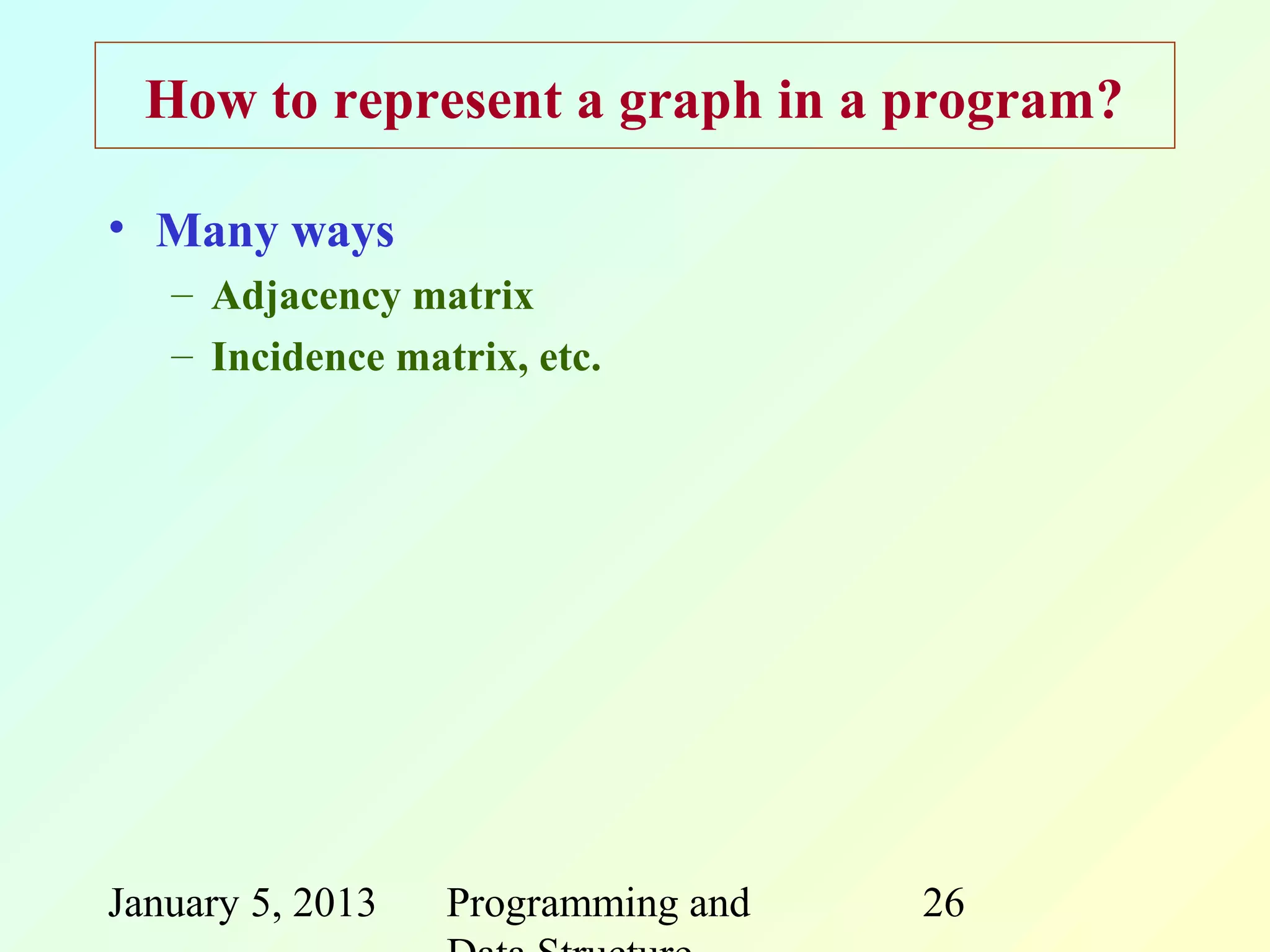 How to represent a graph in a program?

• Many ways
   – Adjacency matrix
   – Incidence matrix, etc.




January 5, 2013   Programming and   26
 