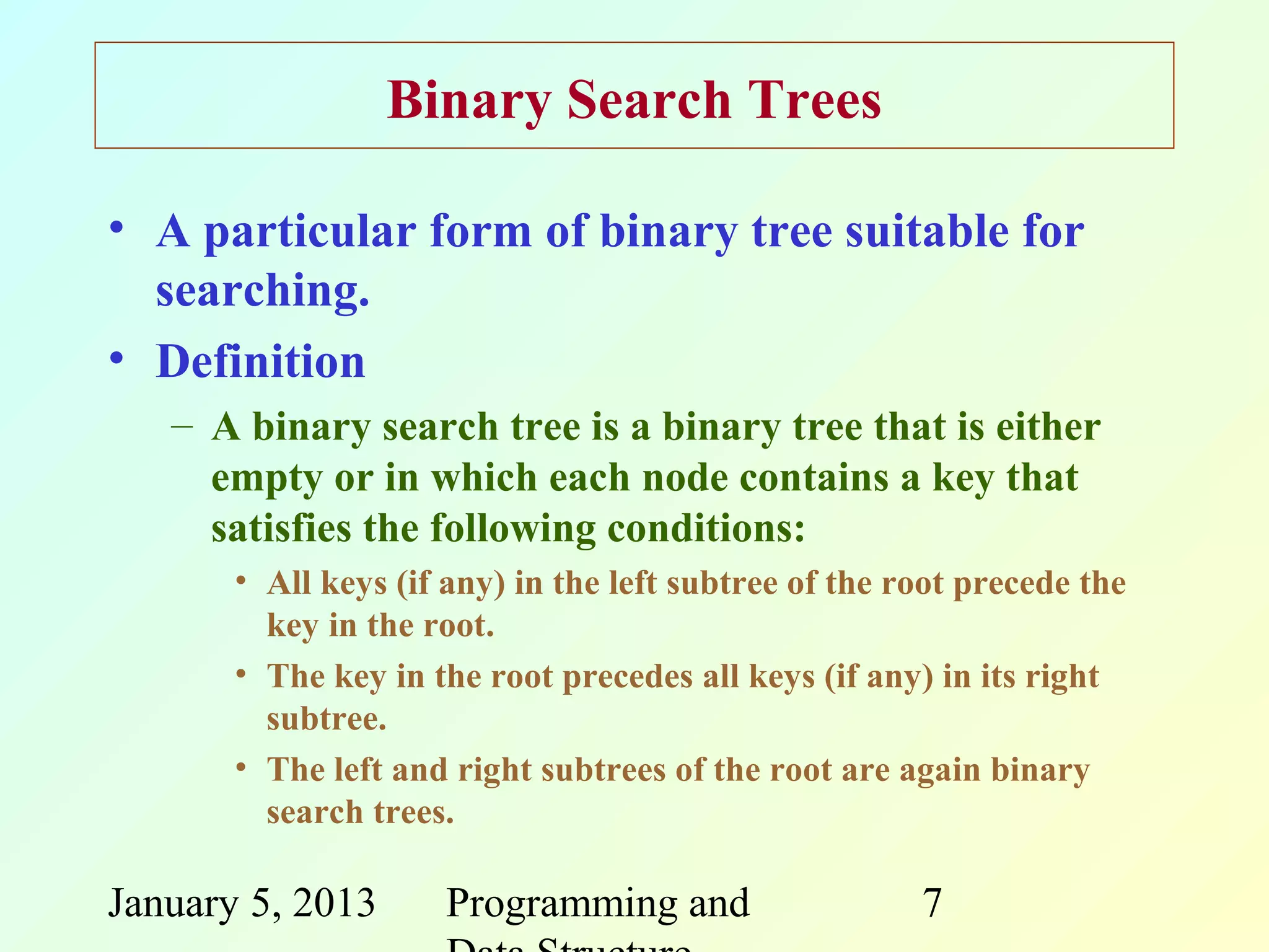 Binary Search Trees

• A particular form of binary tree suitable for
  searching.
• Definition
   – A binary search tree is a binary tree that is either
     empty or in which each node contains a key that
     satisfies the following conditions:
       • All keys (if any) in the left subtree of the root precede the
         key in the root.
       • The key in the root precedes all keys (if any) in its right
         subtree.
       • The left and right subtrees of the root are again binary
         search trees.

January 5, 2013      Programming and                   7
 