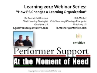 Learning 2012 Webinar Series:
  “How PS Changes a Learning Organization"
        Dr. Conrad Gottfredson                                   Bob Mosher
       Chief Learning Strategist          Chief Learning &Strategy Evangelist
                  Ontuitive, US                                 Ontuitive, US
c.gottfredson@ontuitive.com                       b.mosher@ontuitive.com




            Copyright Conrad Gottfredson, Bob Mosher 2012
 
