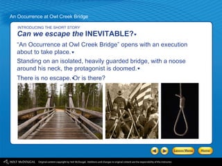 INTRODUCING THE SHORT STORY Can we escape the  INEVITABLE? “ An Occurrence at Owl Creek Bridge” opens with an execution about to take place. Standing on an isolated, heavily guarded bridge, with a noose around his neck, the protagonist is doomed.  There is no escape. Or is there? 