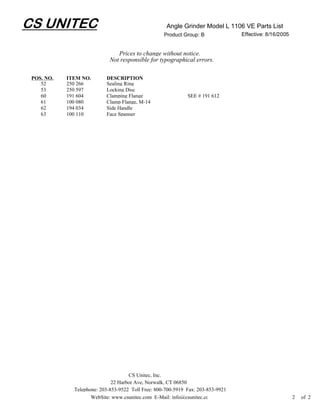 CS UNITEC                                            Angle Grinder Model L 1106 VE Parts List
                                                    Product Group: B              Effective: 8/16/2005


                                Prices to change without notice.
                             Not responsible for typographical errors.

 POS. NO.   ITEM NO.       DESCRIPTION
    52      250 266        Sealing Ring
    53      250 597        Locking Disc
    60      191 604        Clamping Flange                    SEE # 191 612
    61      100 080        Clamp Flange, M-14
    62      194 034        Side Handle
    63      100 110        Face Spanner




                                     CS Unitec, Inc.
                              22 Harbor Ave, Norwalk, CT 06850
              Telephone: 203-853-9522 Toll Free: 800-700-5919 Fax: 203-853-9921
                     WebSite: www.csunitec.com E-Mail: info@csunitec.co                                  2   of 2
 