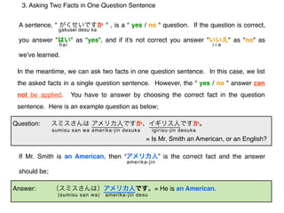 3. Asking Two Facts in One Question Sentence


 A sentence, "                     " , is a " yes / no " question. If the question is correct,
                 gakusei desu ka

 you answer "          " as "yes", and if it's not correct you answer "          " as "no" as
                 hai                                                       iie

 weʼve learned.

 In the meantime, we can ask two facts in one question sentence. In this case, we list
 the asked facts in a single question sentence. However, the " yes / no " answer can
 not be applied.       You have to answer by choosing the correct fact in the question
 sentence. Here is an example question as below;

Question:
              sumisu san wa amerika-jin desuka        igirisu-jin desuka
                                                  = Is Mr. Smith an American, or an English?

 If Mr. Smith is an American, then “                     ” is the correct fact and the answer
                                           amerika-jin
 should be;

Answer:                                                = He is an American.
                 (sumisu san wa)   amerika-jin desu
 