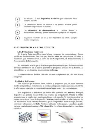 11
1.2. EL HARDWARE Y SUS COMPONENTES
1.2.1. Definición de Hardware:
Es la parte física, tangible o material que componen las computadoras y hacen
posible su funcionamiento. Este concepto abarca a todos los componentes eléctricos y
mecánicos que permiten llevar, a cabo, en una Computadora, el Almacenamiento y
Procesamiento de Información.
Es importante aclarar que el Hardware por sí mismo es incapaz de llevar adelante
procesos informáticos sin la acción conjunta de programas creados por el hombre. A
estos últimos se los denomina genéricamente Software.
A continuación se describe cada uno de estos componentes en cada una de sus
categorías.
Periféricos de Entrada:
Son aquellos que traducen datos, señales y programas que los seres humanos
pueden comprender, a formatos que la computadora pueda procesar; es decir, interpreta
la información y permite la comunicación entre las personas y las computadoras.
Los dispositivos o periféricos de entrada más comunes son: Teclado: principal
dispositivo de entrada en casi todos los sistemas de computación. Mouse o ratón:
apuntador que se emplea para manipular objetos en la pantalla. Te permite arrastrar los
objetos de un lugar a otro de la pantalla. Scanner: convierte el texto o las imágenes de
los documentos en un formato electrónico que la computadora puede manejar, mostrar,
imprimir y almacenar: Joystick: Periférico utilizado en los juegos. La palanca puede
moverse en distintas direcciones. Micrófono: Convierte las señales acústicas en señales
eléctricas.
Teclado Scanner Mouse o Ratón
1
2
3
4
Se utilizará 1 o más dispositivos de entrada para estructurar datos.
Ejemplo: Teclado.
La computadora recibe las entradas y las procesa. Además, guarda
resultados temporalmente en memoria.
Los dispositivos de almacenamiento se utilizan durante el
procesamiento para leer y guardar información. Ejemplo: CD o disquetes.
Se generan resultados en uno o más dispositivos de salida. Ejemplo:
monitor o impresora.
 