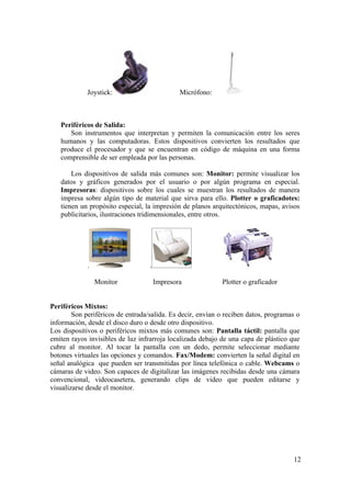 12
Joystick: Micrófono:
Periféricos de Salida:
Son instrumentos que interpretan y permiten la comunicación entre los seres
humanos y las computadoras. Estos dispositivos convierten los resultados que
produce el procesador y que se encuentran en código de máquina en una forma
comprensible de ser empleada por las personas.
Los dispositivos de salida más comunes son: Monitor: permite visualizar los
datos y gráficos generados por el usuario o por algún programa en especial.
Impresoras: dispositivos sobre los cuales se muestran los resultados de manera
impresa sobre algún tipo de material que sirva para ello. Plotter o graficadotes:
tienen un propósito especial, la impresión de planos arquitectónicos, mapas, avisos
publicitarios, ilustraciones tridimensionales, entre otros.
. .
Monitor Impresora Plotter o graficador
Periféricos Mixtos:
Son periféricos de entrada/salida. Es decir, envían o reciben datos, programas o
información, desde el disco duro o desde otro dispositivo.
Los dispositivos o periféricos mixtos más comunes son: Pantalla táctil: pantalla que
emiten rayos invisibles de luz infrarroja localizada debajo de una capa de plástico que
cubre al monitor. Al tocar la pantalla con un dedo, permite seleccionar mediante
botones virtuales las opciones y comandos. Fax/Modem: convierten la señal digital en
señal analógica que pueden ser transmitidas por línea telefónica o cable. Webcams o
cámaras de video. Son capaces de digitalizar las imágenes recibidas desde una cámara
convencional, videocasetera, generando clips de video que pueden editarse y
visualizarse desde el monitor.
 