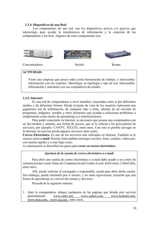 16
1.3.4. Dispositivos de una Red:
Los componentes de una red, son los dispositivos activos y/o pasivos que
interactúan, para ayudar la transferencia de información y la conexión de las
computadoras y los host. Algunos de estos componentes son:
Concentradores Switch Router
ACTIVIDAD:
Visite una empresa que posea redes como herramienta de trabajo, e intercambie
información con los expertos. Identifique su topología y tipo de red. Intercambie
información y anécdotas con sus compañeros de estudio.
1.3.5. Internet:
Es una red de computadoras a nivel mundial, conectadas entre si por diferentes
medios y de diferentes formas. Desde el punto de vista de los usuarios representa una
gigantesca red de información, de cualquier tipo o tema, además de un servidor de
programas, imágenes, sonidos y otros elementos que ayudan a solucionar problemas o
simplemente como medio de aprendizaje y/o entretenimiento.
Para poder conectarte en Internet, es necesario que poseas una computadora con
un fax/modem y además, una forma de acceso, que se le solicita a los proveedores de
servicios, por ejemplo: CANTV, TELCEL entre otros. Con esto es posible navegar en
la Internet, la cual nos presta algunos servicios tales como:
Correo Electrónico. Es uno de los servicios más utilizados en Internet. También se le
conoce como e-mail. Permite intercambiar mensajes escritos, fotos, sonidos, videos,etc,
con mucha rapidez y a muy bajo costo.
A continuación se describen los pasos para crear su correo electrónico:
Apertura de la cuenta de correo electrónico o e-mail.
Para abrir una cuenta de correo electrónico o e-mail debe acudir a un centro de
comunicaciones como Salas de Computación del Centro Local, InfoCentro, CiberCafés,
entre otros.
Allí, puede solicitar al encargado o responsable, ayuda para abrir dicha cuenta.
Sin embargo, puede intentarlo por si mismo, y no tema equivocarse, recuerde que una
forma de aprendizaje es a través del ensayo y del error.
Proceda de la siguiente manera:
1. Ante la computadora, ubique cualquiera de las páginas que brinda este servicio
gratuitamente: www.cantv.net, www.yahoo.com, www.hotmail.com,
www.msn.com, www.usa.net, entre otros.
 