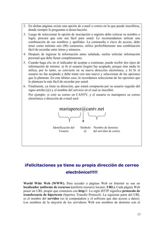 17
2. En dichas páginas existe una opción de e-mail o correo en la que puede inscribirse,
donde siempre le preguntan si desea hacerlo.
3. Luego de seleccionar la opción de inscripción o registro debe colocar su nombre o
login; procure que este sea fácil para usted. Le recomendamos utilizar una
combinación de sus nombres y apellidos. La contraseña o clave de acceso, debe
tener como mínimo seis (06) caracteres, utilice preferiblemente una combinación
fácil de recordar entre letras y números.
4. Después de ingresar la información antes señalada, suelen solicitar información
personal que debe llenar completamente.
5. Cuando haga clic en el indicador de aceptar o continuar, puede recibir dos tipos de
información de retorno: a) Si el usuario (login) fue aceptado, porque más nadie lo
utiliza, por lo tanto, se convierte en su nueva dirección electrónica, y b) Si el
usuario no fue aceptado y debe tratar con uno nuevo y seleccionar de las opciones
que le plantean. En este último caso, le recordamos seleccionar de las opciones que
le plantean la más fácil de recordar por usted.
6. Finalmente, ya tiene su dirección, que estará compuesta por su usuario seguido del
signo arroba (@) y el nombre del servicio en el cual se inscribió.
Por ejemplo: si creó su correo en CANTV, y el usuario es mariaperez su correo
electrónico o dirección de e-mail será:
mariaperez@cantv.net
¡Felicitaciones ya tiene su propia dirección de correo
electrónico!!!!!
World Wide Web (WWW). Para acceder a páginas Web en Internet se usa un
localizador uniforme de recursos (uniform resource locutor, URL). Cada página Web
posee un URL propio que comienza con http://. La sigla HTTP significa protocolo de
transferencia de hipertexto (hipertex Transfer Protocol). La siguiente parte del URL
es el nombre del servidor (es la computadora y el software que dan acceso a datos).
Los nombres de la mayoría de los servidores Web son nombres de dominio con el
Identificación del Símbolo Nombre de dominio
Usuario @ del servidor de correo
 