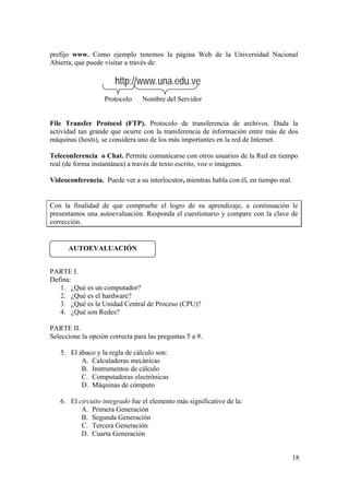 18
prefijo www. Como ejemplo tenemos la página Web de la Universidad Nacional
Abierta, que puede visitar a través de:
http://www.una.edu.ve
Protocolo Nombre del Servidor
File Transfer Protocol (FTP). Protocolo de transferencia de archivos. Dada la
actividad tan grande que ocurre con la transferencia de información entre más de dos
máquinas (hosts), se considera uno de los más importantes en la red de Internet.
Teleconferencia o Chat. Permite comunicarse con otros usuarios de la Red en tiempo
real (de forma instantánea) a través de texto escrito, voz o imágenes.
Videoconferencia. Puede ver a su interlocutor, mientras habla con él, en tiempo real.
Con la finalidad de que compruebe el logro de su aprendizaje, a continuación le
presentamos una autoevaluación. Responda el cuestionario y compare con la clave de
corrección.
PARTE I.
Defina:
1. ¿Qué es un computador?
2. ¿Qué es el hardware?
3. ¿Qué es la Unidad Central de Proceso (CPU)?
4. ¿Qué son Redes?
PARTE II.
Seleccione la opción correcta para las preguntas 5 a 9.
5. El ábaco y la regla de cálculo son:
A. Calculadoras mecánicas
B. Instrumentos de cálculo
C. Computadoras electrónicas
D. Máquinas de cómputo
6. El circuito integrado fue el elemento más significativo de la:
A. Primera Generación
B. Segunda Generación
C. Tercera Generación
D. Cuarta Generación
AUTOEVALUACIÓN
 