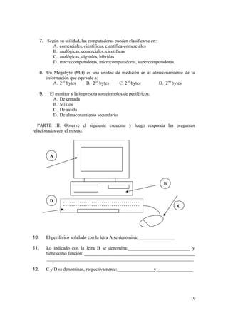19
7. Según su utilidad, las computadoras pueden clasificarse en:
A. comerciales, científicas, científica-comerciales
B. analógicas, comerciales, científicas
C. analógicas, digitales, híbridas
D. macrocomputadoras, microcomputadoras, supercomputadoras.
8. Un Megabyte (MB) es una unidad de medición en el almacenamiento de la
información que equivale a:
A. 210
bytes B. 220
bytes C. 230
bytes D. 240
bytes
9. El monitor y la impresora son ejemplos de periféricos:
A. De entrada
B. Mixtos
C. De salida
D. De almacenamiento secundario
PARTE III. Observe el siguiente esquema y luego responda las preguntas
relacionadas con el mismo.
10. El periférico señalado con la letra A se denomina:________________
11. Lo indicado con la letra B se denomina:___________________________ y
tiene como función: ________________________________________________
________________________________________________________________
12. C y D se denominan, respectivamente:________________y________________
A
D
B
C
 