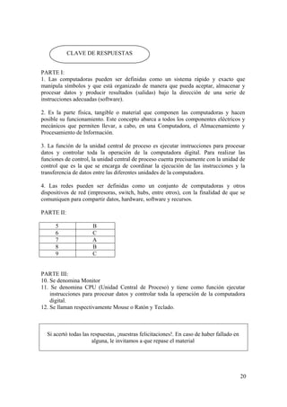 20
PARTE I:
1. Las computadoras pueden ser definidas como un sistema rápido y exacto que
manipula símbolos y que está organizado de manera que pueda aceptar, almacenar y
procesar datos y producir resultados (salidas) bajo la dirección de una serie de
instrucciones adecuadas (software).
2. Es la parte física, tangible o material que componen las computadoras y hacen
posible su funcionamiento. Este concepto abarca a todos los componentes eléctricos y
mecánicos que permiten llevar, a cabo, en una Computadora, el Almacenamiento y
Procesamiento de Información.
3. La función de la unidad central de proceso es ejecutar instrucciones para procesar
datos y controlar toda la operación de la computadora digital. Para realizar las
funciones de control, la unidad central de proceso cuenta precisamente con la unidad de
control que es la que se encarga de coordinar la ejecución de las instrucciones y la
transferencia de datos entre las diferentes unidades de la computadora.
4. Las redes pueden ser definidas como un conjunto de computadoras y otros
dispositivos de red (impresoras, switch, hubs, entre otros), con la finalidad de que se
comuniquen para compartir datos, hardware, software y recursos.
PARTE II:
5 B
6 C
7 A
8 B
9 C
PARTE III:
10. Se denomina Monitor
11. Se denomina CPU (Unidad Central de Proceso) y tiene como función ejecutar
instrucciones para procesar datos y controlar toda la operación de la computadora
digital.
12. Se llaman respectivamente Mouse o Ratón y Teclado.
Si acertó todas las respuestas, ¡nuestras felicitaciones!. En caso de haber fallado en
alguna, le invitamos a que repase el material
CLAVE DE RESPUESTAS
 
