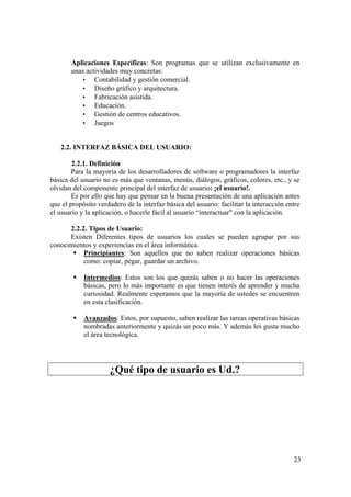 23
Aplicaciones Específicas: Son programas que se utilizan exclusivamente en
unas actividades muy concretas:
• Contabilidad y gestión comercial.
• Diseño gráfico y arquitectura.
• Fabricación asistida.
• Educación.
• Gestión de centros educativos.
• Juegos
2.2. INTERFAZ BÁSICA DEL USUARIO:
2.2.1. Definición
Para la mayoría de los desarrolladores de software o programadores la interfaz
básica del usuario no es más que ventanas, menús, diálogos, gráficos, colores, etc., y se
olvidan del componente principal del interfaz de usuario: ¡el usuario!.
Es por ello que hay que pensar en la buena presentación de una aplicación antes
que el propósito verdadero de la interfaz básica del usuario: facilitar la interacción entre
el usuario y la aplicación, o hacerle fácil al usuario “interactuar" con la aplicación.
2.2.2. Tipos de Usuario:
Existen Diferentes tipos de usuarios los cuales se pueden agrupar por sus
conocimientos y experiencias en el área informática.
Principiantes: Son aquellos que no saben realizar operaciones básicas
como: copiar, pegar, guardar un archivo.
Intermedios: Estos son los que quizás saben o no hacer las operaciones
básicas, pero lo más importante es que tienen interés de aprender y mucha
curiosidad. Realmente esperamos que la mayoría de ustedes se encuentren
en esta clasificación.
Avanzados: Estos, por supuesto, saben realizar las tareas operativas básicas
nombradas anteriormente y quizás un poco más. Y además les gusta mucho
el área tecnológica.
¿Qué tipo de usuario es Ud.?
 