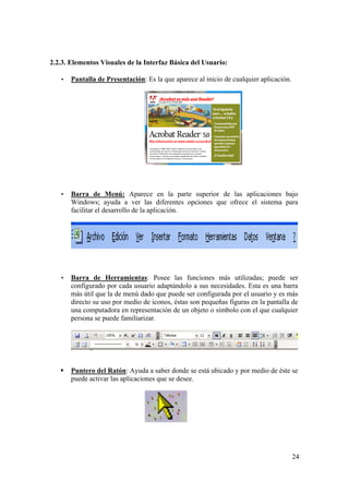 24
2.2.3. Elementos Visuales de la Interfaz Básica del Usuario:
• Pantalla de Presentación: Es la que aparece al inicio de cualquier aplicación.
• Barra de Menú: Aparece en la parte superior de las aplicaciones bajo
Windows; ayuda a ver las diferentes opciones que ofrece el sistema para
facilitar el desarrollo de la aplicación.
• Barra de Herramientas: Posee las funciones más utilizadas; puede ser
configurado por cada usuario adaptándolo a sus necesidades. Esta es una barra
más útil que la de menú dado que puede ser configurada por el usuario y es más
directo su uso por medio de iconos, éstas son pequeñas figuras en la pantalla de
una computadora en representación de un objeto o símbolo con el que cualquier
persona se puede familiarizar.
Puntero del Ratón: Ayuda a saber donde se está ubicado y por medio de éste se
puede activar las aplicaciones que se desee.
 