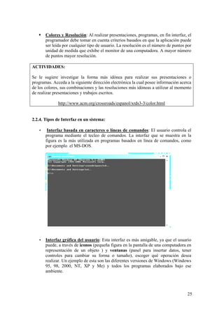 25
Colores y Resolución: Al realizar presentaciones, programas, en fin interfaz, el
programador debe tomar en cuenta criterios basados en que la aplicación puede
ser leída por cualquier tipo de usuario. La resolución es el número de puntos por
unidad de medida que exhibe el monitor de una computadora. A mayor número
de puntos mayor resolución.
ACTIVIDADES:
Se le sugiere investigar la forma más idónea para realizar sus presentaciones o
programas. Acceda a la siguiente dirección electrónica la cual posee información acerca
de los colores, sus combinaciones y las resoluciones más idóneas a utilizar al momento
de realizar presentaciones y trabajos escritos.
http://www.acm.org/crossroads/espanol/xrds3-3/color.html
2.2.4. Tipos de Interfaz en un sistema:
• Interfaz basada en caracteres o líneas de comandos: El usuario controla el
programa mediante el tecleo de comandos. La interfaz que se muestra en la
figura es la más utilizada en programas basados en línea de comandos, como
por ejemplo el MS-DOS.
• Interfaz gráfica del usuario: Esta interfaz es más amigable, ya que el usuario
puede, a través de iconos (pequeña figura en la pantalla de una computadora en
representación de un objeto ) y ventanas (panel para insertar datos, tener
controles para cambiar su forma o tamaño), escoger qué operación desea
realizar. Un ejemplo de esta son las diferentes versiones de Windows (Windows
95, 98, 2000, NT, XP y Me) y todos los programas elaborados bajo ese
ambiente.
 