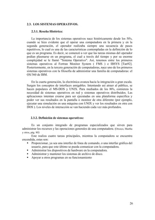 26
2.3. LOS SISTEMAS OPERATIVOS.
2.3.1. Reseña Histórica:
La importancia de los sistemas operativos nace históricamente desde los 50's,
cuando se hizo evidente que el operar una computadora en la primera y en la
segunda generación, el operador realizaba siempre una secuencia de pasos
repetitivos, lo cual es una de las características contempladas en la definición de lo
que es un programa. Es decir, se comenzó a ver que las tareas mismas del operador
podían plasmarse en un programa, el cual a través del tiempo y por su enorme
complejidad se le llamó "Sistema Operativo". Así, tenemos entre los primeros
sistemas operativos al Fortran Monitor System ( FMS ) e IBSYS [Tan92].
Posteriormente, en la tercera generación de computadoras, nace uno de los primeros
sistemas operativos con la filosofía de administrar una familia de computadoras: el
OS/360 de IBM.
En la cuarta generación, la electrónica avanza hacia la integración a gran escala.
Surgen los conceptos de interfaces amigables. Intentando así atraer al público, se
hacen populares el MS-DOS y UNIX. Para mediados de los 80's, comienza la
necesidad de sistemas operativos en red y sistemas operativos distribuidos. Las
aplicaciones intentan crearse para ser ejecutadas en una plataforma específica y
poder ver sus resultados en la pantalla o monitor de otra diferente (por ejemplo,
ejecutar una simulación en una máquina con UNIX y ver los resultados en otra con
DOS ). Los niveles de interacción se van haciendo cada vez más profundos.
2.3.2. Definición de sistemas operativos:
Es un conjunto integrado de programas especializados que sirven para
administrar los recursos y las operaciones generales de una computadora. (Orozco, Martha
y otros, pág. 80)
Este realiza cuatro tareas principales, mientras la computadora se encuentra
encendida, estas son:
Proporcionar, ya sea una interfaz de línea de comando, o una interfaz gráfica del
usuario, para que este último se pueda comunicar con la computadora.
Administrar los dispositivos de hardware en la computadora.
Administrar y mantener los sistemas de archivo de disco.
Apoyar a otros programas en su funcionamiento
 